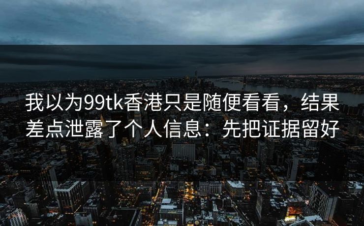 我以为99tk香港只是随便看看，结果差点泄露了个人信息：先把证据留好