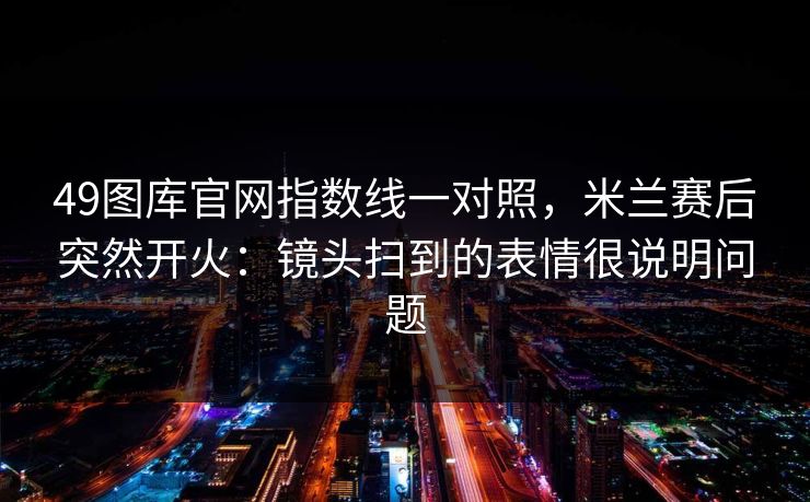 49图库官网指数线一对照，米兰赛后突然开火：镜头扫到的表情很说明问题