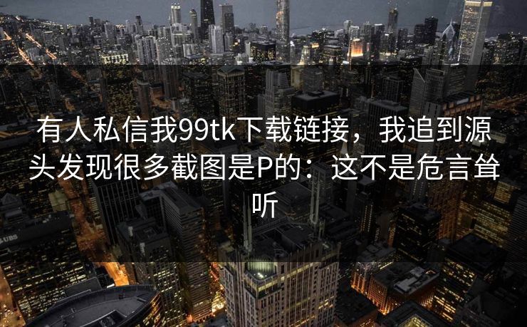 有人私信我99tk下载链接,我追到源头发现很多截图是P的:这不是危言耸听 有人私信我99tk下载链接,我追到源头发现很多截图是P的:这不是危言耸听