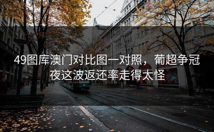 49图库澳门对比图一对照,葡超争冠夜这波返还率走得太怪 49图库澳门对比图一对照,葡超争冠夜这波返还率走得太怪