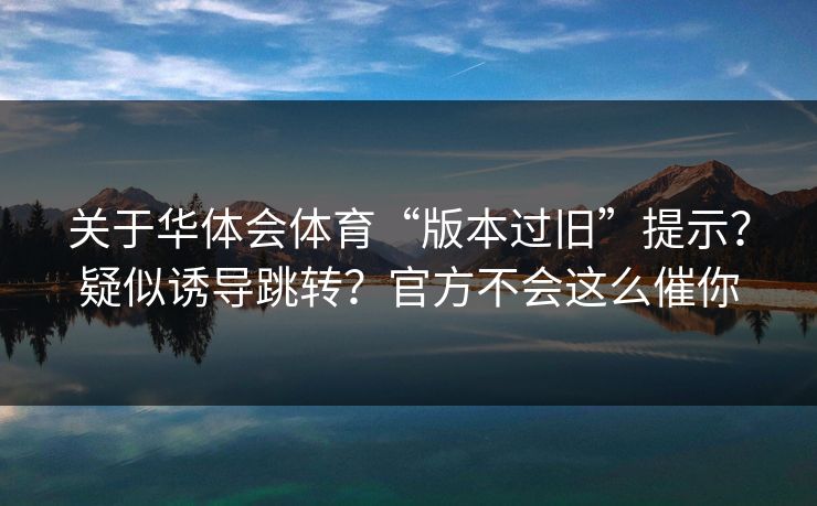 关于华体会体育“版本过旧”提示？疑似诱导跳转？官方不会这么催你