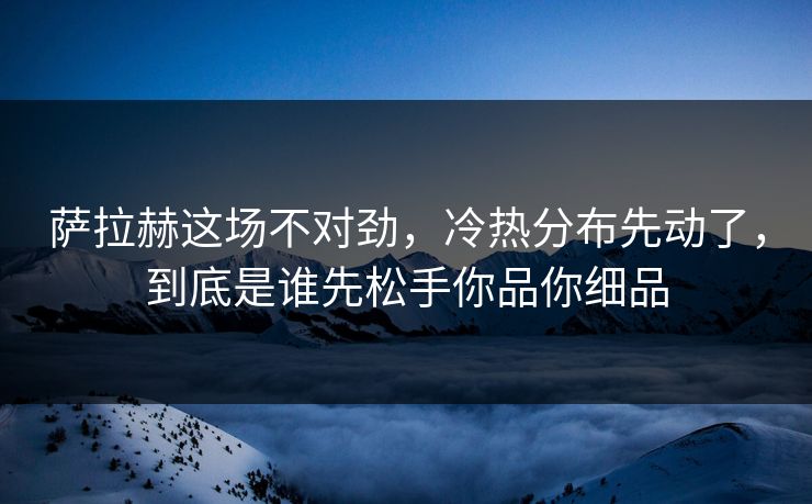 萨拉赫这场不对劲，冷热分布先动了，到底是谁先松手你品你细品