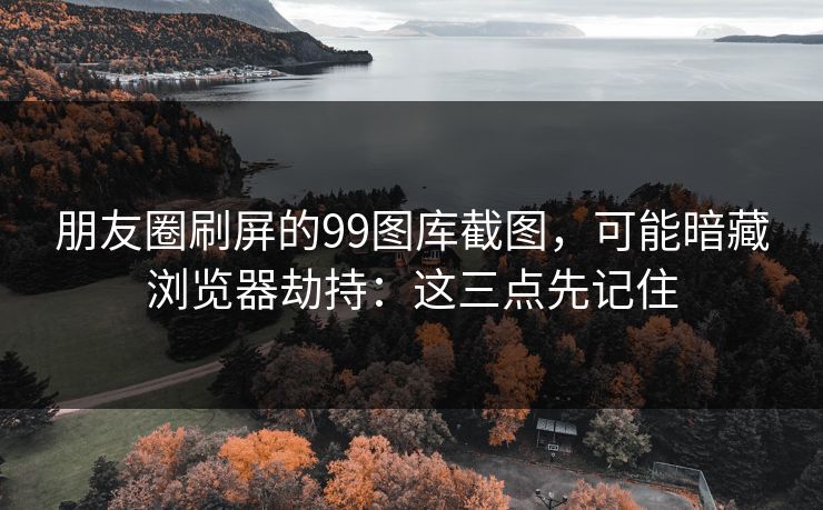 朋友圈刷屏的99图库截图，可能暗藏浏览器劫持：这三点先记住