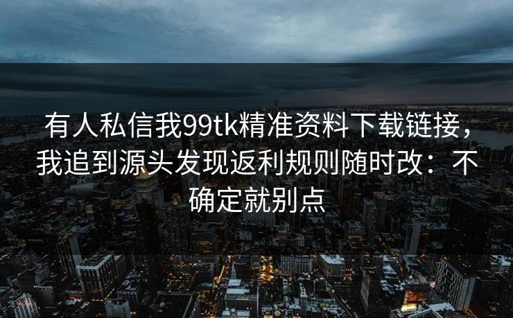 有人私信我99tk精准资料下载链接，我追到源头发现返利规则随时改：不确定就别点