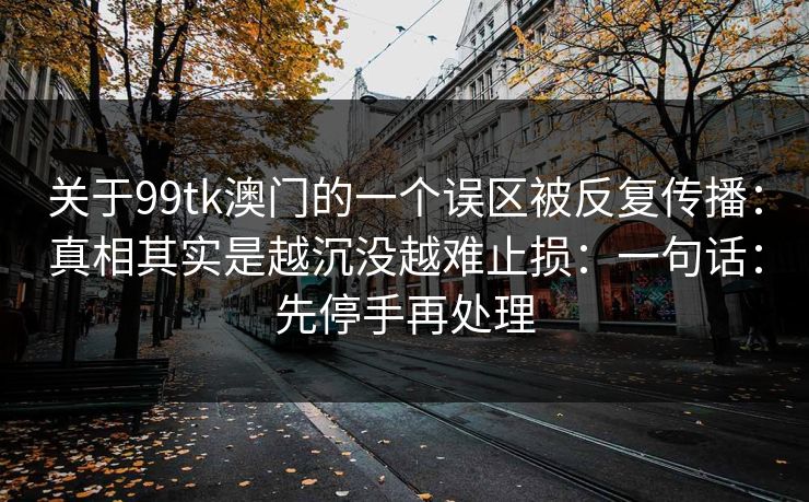 关于99tk澳门的一个误区被反复传播：真相其实是越沉没越难止损：一句话：先停手再处理
