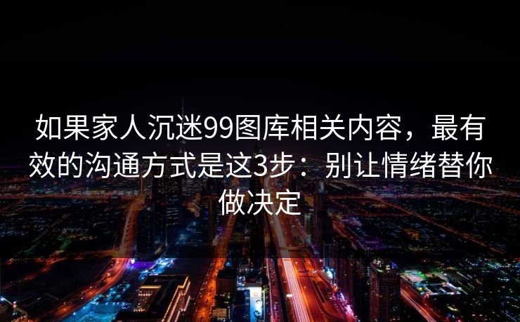 如果家人沉迷99图库相关内容,最有效的沟通方式是这3步:别让情绪替你做决定 如果家人沉迷99图库相关内容,最有效的沟通方式是这3步:别让情绪替你做决定