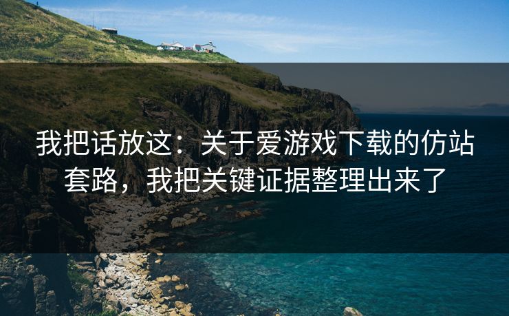 我把话放这:关于爱游戏下载的仿站套路,我把关键证据整理出来了 我把话放这:关于爱游戏下载的仿站套路,我把关键证据整理出来了