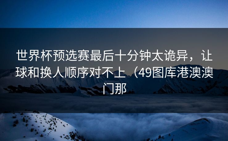 世界杯预选赛最后十分钟太诡异，让球和换人顺序对不上（49图库港澳澳门那